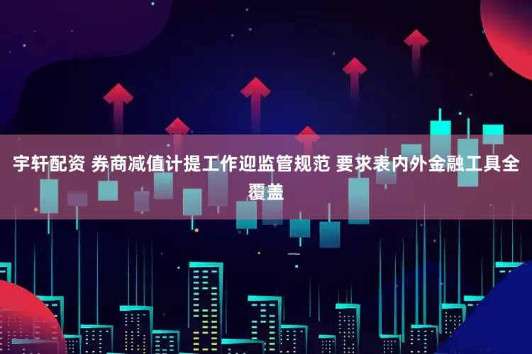 宇轩配资 券商减值计提工作迎监管规范 要求表内外金融工具全覆盖