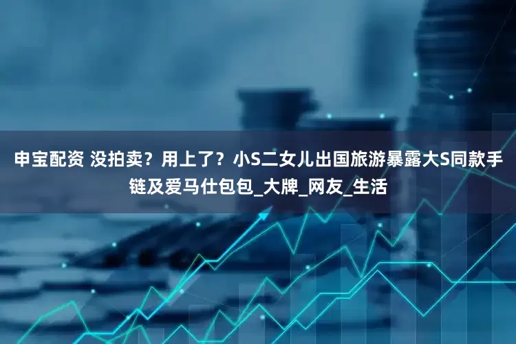 申宝配资 没拍卖？用上了？小S二女儿出国旅游暴露大S同款手链及爱马仕包包_大牌_网友_生活