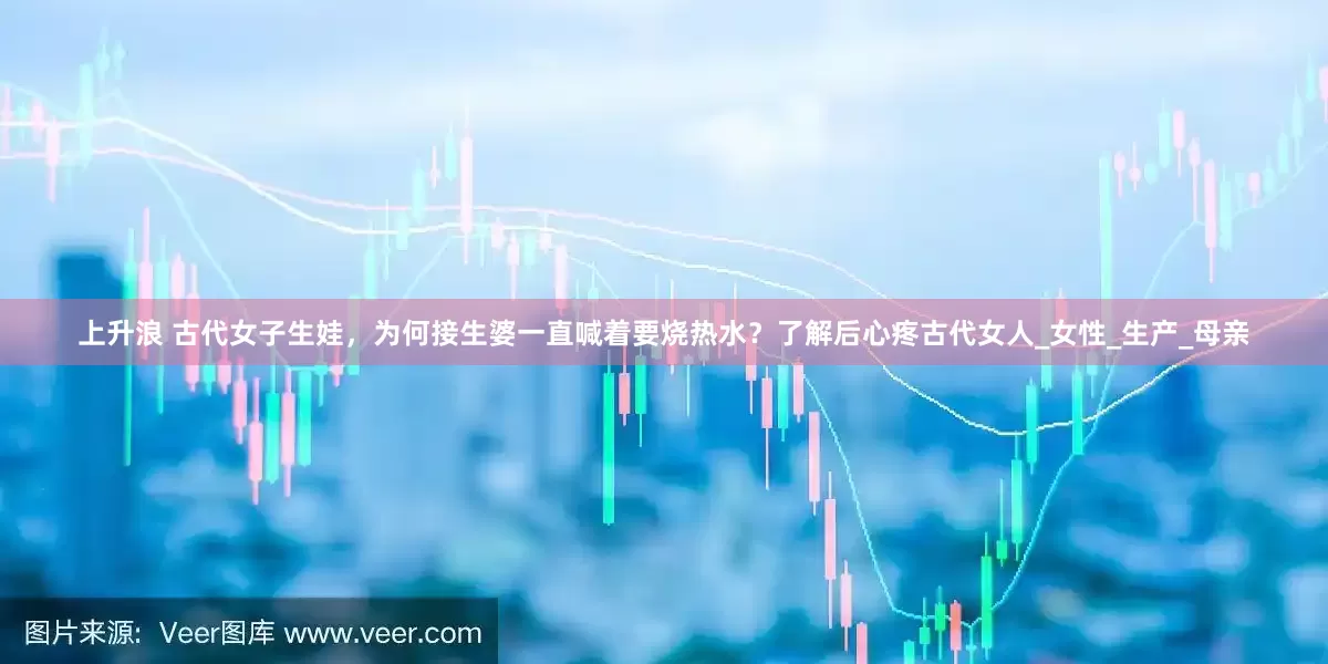 上升浪 古代女子生娃，为何接生婆一直喊着要烧热水？了解后心疼古代女人_女性_生产_母亲