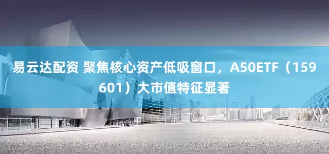 易云达配资 聚焦核心资产低吸窗口，A50ETF（159601）大市值特征显著