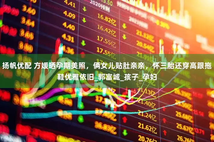 扬帆优配 方媛晒孕期美照，俩女儿贴肚亲亲，怀三胎还穿高跟拖鞋优雅依旧_郭富城_孩子_孕妇
