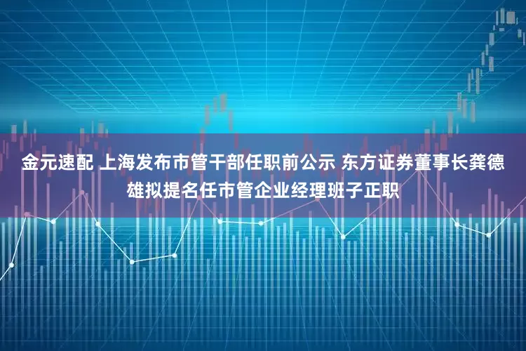 金元速配 上海发布市管干部任职前公示 东方证券董事长龚德雄拟提名任市管企业经理班子正职