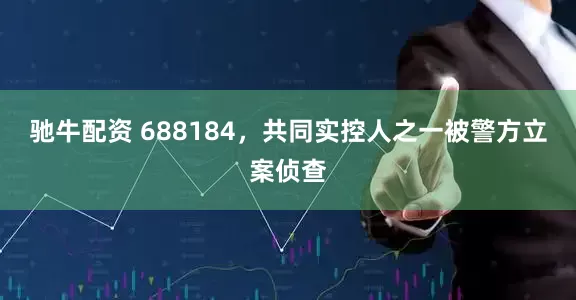 驰牛配资 688184，共同实控人之一被警方立案侦查