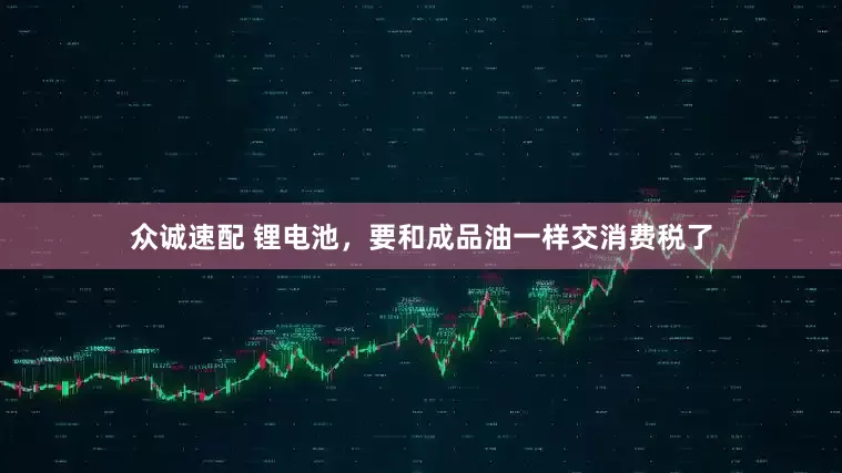 众诚速配 锂电池，要和成品油一样交消费税了